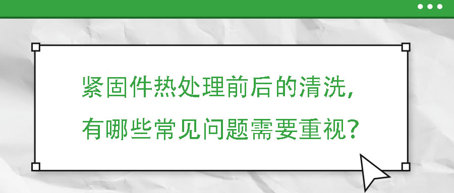 緊固件熱處理前后的清洗，有哪些常見問題需要重視？